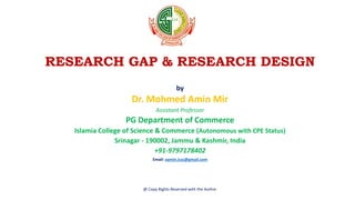 RESEARCH GAP & RESEARCH DESIGN
by
Dr. Mohmed Amin Mir
Assistant Professor
PG Department of Commerce
Islamia College of Science & Commerce (Autonomous with CPE Status)
Srinagar - 190002, Jammu & Kashmir, India
+91-9797178402
Email: aamin.icsc@gmail.com
@ Copy Rights Reserved with the Author
 