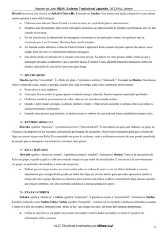 Resumo do Livro: REIKI Sistema Tradicional Japonês . DE’CARLI, Johnny.
Hiroshi denomina esta técnica de Seiheki-Chiryo-Ho. Ensinada no Shoden. Esta técnica nos ajuda a desenvolver uma atitude
positiva perante a mais difícil situação.
       a-   Coloca-se uma mão no Chacra Frontal e a outra na nuca, enviando Reiki para o subconsciente;
       b- Devemos usar pensamentos para enviar mensagens silenciosas ao subconsciente do receptor ou afirmações em voz alta
            visando nossa meta;
       c-   Por ser uma técnica de transmissão de mensagens, recomenda-se sua aplicação sempre, em qualquer tipo de
            tratamento por 1 ou 2 minutos. Devemos fazer uso da intuição;
       d- Ao final da sessão, retiramos a mão do Chacra Frontal e aplicamos Reiki somente na parte superior da cabeça. nesse
            estágio final não deve ser transmitida nenhuma mensagem.
       •    Esta técnica pode ser aplicada em si mesmo e em outra pessoa. Ao aplicar em outra pessoa, tenha certeza de que a
            mensagem enviada é exatamente o que o receptor deseja. É melhor e mais eficiente transmitir mensagens curtas em
            diversas aplicações do que enviar uma mensagem longa.


       17- SHUCHU-REIKI
       Shuchu significa “concentrar”. É o Reiki em grupo. A pronúncia correta é “chutíuleiki”. Ensinado no Shoden. Esta técnica
reduz o tempo da sessão, amplia a energia, criando uma onda de energia onde todos contribuem positivamente.
       a-   Reuna dois ou mais reikianos;
       b- O receptor fica no centro do grupo apenas recebendo energia, relaxado, fazendo algumas respirações profundas;
       c-   Os demais membros posicionam-se ao redor, cada um em uma determinada posição;
       d- Quando o líder mudar a posição, os demais também o fazem. O líder deverá consultar os demais, através do olhar ou
            sinais previamente combinados;
       e-   Havendo mais pessoas que posições, os demais tocam os ombros dos que estão na frente, transferindo energia a eles.


       18- RENZOKU-REIKI-HO
       Renzoku significa “maratona”. A pronúncia correta é “renzocúleikirrô”. É uma técnica na qual cada reikiano, ou grupo de
reikianos, fica responsável por um turno, num período prolongado de tratamento. Ocorre um revezamento para que o cliente não
fique um minuto sequer sem Reiki. É recomendado em casos de acidentes, onde o acidentado necessita de uma grande quantidade
de energia para se recuperar e até sobreviver, em casos mais graves.


       19- REIKI-MAWASHI
       Mawashi significa “círculo ou corrente”. A pronúncia correta é “mauáshi”. Ensinada no Shoden. Trata-se de uma prática de
Reiki em grupo, segundo a qual é criada uma onda de energia em que todos são beneficiados. É uma técnica de auto-tratamento
em grupo, na qual todos são doadores e todos são receptores.
       •    Pede-se que um toque o outro, um com as mãos sobre os ombros do outro e com um último fechando a corrente,
            objetivamos que a energia Reiki gerada por todos não fique em circuito aberto, para que todos aproveitem melhor a
            energia de todo o grupo. Quando nos reunimos para realizar essa prática, podemos mentalmente ligar pessoas ausentes
            que estejam enfermas, pois elas receberão à distância a energia gerada pelo grupo.


       20- ENKAKU-CHIRYO
       Enkaku significa “distância” e Chiryo significa “tratamento”. A pronúncia correta é “encacúchiliô”. Ensinada no Shoden.
Também conhecida como Sashin-Chiryo. Sashin significa “fotografia”. Consiste em enviar Reiki à distância utilizando-se apenas
o nome ou a foto do receptor, formando uma “ponte de luz” que atinge em cheio, um ponto previamente determinado.

       a- Utiliza-se uma foto ou um papel com o nome do receptor e outros dados necessários (o maior n° possível de
            informações sobre a pessoa);

                                        As 21 Técnicas ensinadas por Mikao Usui                                                   10
 