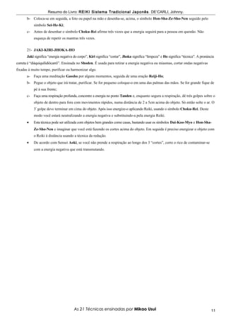 Resumo do Livro: REIKI Sistema Tradicional Japonês . DE’CARLI, Johnny.
       b- Coloca-se em seguida, a foto ou papel na mão e desenha-se, acima, o símbolo Hon-Sha-Ze-Sho-Nen seguido pelo
            símbolo Sei-He-Ki;
       c-   Antes de desenhar o símbolo Choku-Rei afirme três vezes que a energia seguirá para a pessoa em questão. Não
            esqueça de repetir os mantras três vezes.


       21- JAKI-KIRI-JHOKA-HO
       Jaki significa “energia negativa do corpo”, Kiri significa “cortar”, Jhoka significa “limpeza” e Ho significa “técnica”. A pronúncia
correta é “diáquiquílidiôcarrô”. Ensinada no Shoden. É usada para retirar a energia negativa ou miasmas, cortar ondas negativas
fixadas à muito tempo, purificar ou harmonizar algo.
       a-   Faça uma meditação Gassho por alguns momentos, seguida de uma oração Reiji-Ho;
       b- Pegue o objeto que irá tratar, purificar. Se for pequeno coloque-o em uma das palmas das mãos. Se for grande fique de
            pé à sua frente;
       c-   Faça uma respiração profunda, concentre a energia no ponto Tanden e, enquanto segura a respiração, dê três golpes sobre o
            objeto de dentro para fora com movimentos rápidos, numa distância de 2 a 5cm acima do objeto. Só então solte o ar. O
            3º golpe deve terminar em cima do objeto. Após isso energize-o aplicando Reiki, usando o símbolo Choku-Rei. Deste
            modo você estará neutralizando a energia negativa e substituindo-a pela energia Reiki.
       •    Esta técnica pode ser utilizada com objetos bem grandes como casas, bastando usar os símbolos Dai-Koo-Myo e Hon-Sha-
            Ze-Sho-Nen e imaginar que você está fazendo os cortes acima do objeto. Em seguida é preciso energizar o objeto com
            o Reiki à distância usando a técnica da redução.
       •    De acordo com Sensei Aoki, se você não prende a respiração ao longo dos 3 “cortes”, corre o rico de contaminar-se
            com a energia negativa que está transmutando.




                                        As 21 Técnicas ensinadas por Mikao Usui                                                          11
 