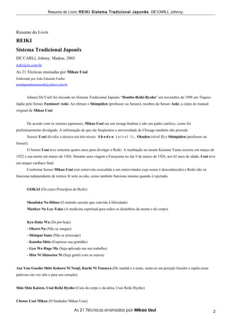 Resumo do Livro: REIKI Sistema Tradicional Japonês . DE’CARLI, Johnny.




Resumo do Livro
REIKI
Sistema Tradicional Japonês
DE’CARLI, Johnny. Madras. 2003
reiki@iis.com.br
As 21 Técnicas ensinadas por Mikao Usui
Elaborado por João Eduardo Fialho
portalparaharmoniath@yahoo.com.br


       Johnny De’Carli foi iniciado no Sistema Tradicional Japonês “Dentho-Reiki-Ryoho” em novembro de 1998 em Tóquio-
Japão pelo Sensei Fuminori Aoki. Ao efetuar o Shimpiden (professor ou Sensei), recebeu do Sensei Aoki, a cópia do manual
original de Mikao Usui.


       De acordo com os mestres japoneses, Mikao Usui era um monge budista e não um padre católico, como foi
preliminarmente divulgado. A informação de que ele freqüentou a universidade de Chicago também não procede.
       Sensei Usui dividia a técnica em três níveis: S h o d e n ( n í v e l I ) , Okuden (nível II) e Shimpiden (professor ou
Sensei).
       O Sensei Usui teve somente quatro anos para divulgar o Reiki. A meditação no monte Kurama Yama ocorreu em março de
1922 e sua morte em março de 1926. Durante uma viagem a Furuyama no dia 9 de março de 1926, aos 62 anos de idade, Usui teve
um ataque cardíaco fatal.
       Conforme Sensei Mikao Usui (em entrevista concedida a um entrevistador cujo nome é desconhecido) o Reiki não só
funciona independente de termos fé nele ou não, como também funciona mesmo quando é rejeitado.


       GOKAI (Os cinco Princípios do Reiki)


       Shoufuku No Hihoo (O método secreto que convida à felicidade)
       Manbyo No Ley-Yaku (A medicina espiritual para todos os distúrbios da mente e do corpo)


       Kyo Dake Wa (Só por hoje)
       - Okoro-Na (Não se zangue)
       - Shimpai Suna (Não se preocupe)
       - Kansha Shite (Expresse sua gratidão)
       - Gyo Wo Hage Me (Seja aplicado em seu trabalho)
       - Hito Ni Shinsetsu Ni (Seja gentil com os outros)


Asa Yuu Gassho Shite Kokoro Ni Nenji, Kuchi Ni Tonaeyo.(De manhã e à noite, sente-se em posição Gassho e repita essas
palavras em voz alta e para seu coração)


Shin Shin Kaizen, Usui Reiki Ryoho (Cura do corpo e da alma, Usui Reiki Ryoho)


Chosso Usui Mikao (O fundador Mikao Usui)

                                      As 21 Técnicas ensinadas por Mikao Usui                                                    2
 