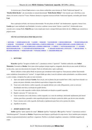 Resumo do Livro: REIKI Sistema Tradicional Japonês . DE’CARLI, Johnny.


         As técnicas que o Sensei Usui ensinava a seus alunos conhecidas como técnicas de “Reiki Tradicional Japonês” ou
“Dentho-Reiki-Ryoho”, são encontradas no manual denominado “Reiki Ryoho Hikkei”. Este manual, que o distribuía a seus
alunos, foi escrito a mais de 75 anos. Podemos destacar as seguintes técnicas de Reiki Tradicional Japonês, ensinadas pelo Sensei
Usui.


         Para a aplicação do Reiki, três técnicas denominadas “Os três pilares do Reiki” são fundamentais, segundo o Sensei Usui:
Gassho que é uma meditação cuja finalidade é esvaziar e acalmar a nossa mente “deixar o canal livre”, fortalecendo nossa
conexão com a energia Reiki; Reiji-Ho que é uma oração para trazer a energia Reiki para dentro de nós e Chiryo que caracteriza a
própria sessão.


         TÉCNICAS ENSINADAS POR MIKAO USUI


1- KENYOKU      2- JOSHIN-KOKYUU-HO      3- GASSHO 4- REIJI-HO       5- HATSUREI-HO 6- HESSO-CHIRYO-HO       7- BYOSEN-REIKAN-HO
8- KOKI-HO      9-GYOSHI-HO     10- BUSHU-CHIRYO-HO ou NADETE-CHIRYO-HO 11- UCHIDE-CHIRYO-HO ou DASHU-CHIRYO-HO 12-
OSHITE-CHIRYO-HO 13- TANDEN-CHIRYO-HO ou GEDOKU-CHIRYO-HO 14- CHIRYO 15- KETSUEKI-KOKAN-HO 15/1- ZENSHIN-
KETSUEKI-KOKAN-HO 15/2- HANSHIN-KETSUEKI-KOKAN-HO                     16- SEIKAKU-KAIZEN-HO ou NENTATSU 17- SHUCHU-REIKI 18-
RENZOKU-REIKI-HO 19- REIKI-MAWASHI 20-ENKAKU-CHIRYO 21- JAKI-KIRI-JHOKA-HO




         1- KENYOKU


         Kenyoku significa “lavagem ou banho seco”, a pronúncia correta é “queniocú”. Também conhecida como Saikai-
Mokuiuku. Ensinada no Shoden. Serve para retirar qualquer energia negativa, estagnada, absorvida em uma sessão de Reiki ou
no dia-a-dia, e para nos desconectar do receptor. Pode ser utilizada antes e após a aplicação.
         Muitos reikianos evitam aplicar Reiki em pessoas que consideram muito negativas. Estas pessoas acabam funcionando
como verdadeiras fornecedoras de “vacinas”. A negatividade que adere à aura do reikiano acaba estimulando a sua defesa natural
e, com o tempo, o terapeuta fica cada vez mais resistente.
         a-   Após uma rápida meditação Gassho, ficar em pé, com as plantas dos pés tocando bem o chão, corpo bem relaxado e as
              pernas um pouco afastadas, numa distância equivalente à largura dos ombros;
         b- Tocar com a mão direita o ombro esquerdo, em seguida deslizar com a mão obliquamente, como se estivesse
              desenhando uma faixa, na direção do quadril direito;
         c-   Tocar com a mão esquerda o ombro direito, deslizando em direção ao quadril esquerdo;
         d- Repetir o processo “b” mais uma vez;
         e-   Tocar novamente com a mão direita o ombro esquerdo, ou o meio do antebraço, deslizando rapidamente pela lateral
              externa, para baixo, passando a mão esquerda pelo pulso em direção a ponta dos dedos, que devem estar esticados.
         f-   Fazer o mesmo com a mão esquerda, deslizando-a rapidamente para baixo até as pontas dos dedos;
         g- Agradecer em prece.


         2- JOSHIN-KOKYUU-HO
         Joshin significa “parte superior do corpo”, Kokyuu significa “respiração e Ho significa “técnica”. A pronúncia correta é
“diochímcoquiorrô”. Ensinada no Shoden. Proporciona auto-limpeza e purificação do corpo áurico. Serve também para energizar,
acalmar os pensamentos(mente) e purificar o organismo. Purifica a circulação sangüínea e aumenta a vitalidade magnética do
corpo.



                                        As 21 Técnicas ensinadas por Mikao Usui                                                     3
 