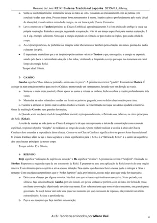 Resumo do Livro: REIKI Sistema Tradicional Japonês . DE’CARLI, Johnny.
       a-   Sente-se confortavelmente, lentamente desça as mãos ao colo, pousando-as relaxadamente com as palmas (em
            concha),viradas para cima. Procure trazer bons pensamentos à mente. Inspire calma e profundamente pelo nariz (local
            de absorção), visualizando a entrada de energia, na cor branca pelo Chacra Coronário;
       b- Leve a mente até o Tanden (próximo ao Chacra Umbilical, aproximadamente 3 a 5cm abaixo do umbigo) e ouça sua
            própria respiração. Retenha a energia, segurando a respiração. Não há um tempo específico para manter a retenção, 3
            ou 4 seg. é tempo suficiente. Sinta que a energia expande-se e irradia-se para todos os órgãos, para cada célula do
            corpo;
       c-   Ao expirar (pela boca, de preferência), imagine estar liberando o ar também pelos chacras das mãos, pontas dos dedos
            e chacras dos pés.
       •    É importante mentalizar que o ar inspirado pelas narinas vai até o Tanden e que, em seguida, a energia se expande,
            saindo pela boca e extremidades dos pés e das mãos, vitalizando e limpando o corpo para que nos tornemos um canal
            limpo de energia Reiki.
            Tempo ideal: 10min.


       3- GASSHO
       Gassho significa “duas mãos se juntando, unidas ou em prece”. A pronúncia correta é “gáshô”. Ensinada no Shoden. É
colocar-se num estado receptivo para ouvir o Criador, promovendo um centramento, levando-nos em direção ao vazio.
       a-   Sente-se o mais ereto possível, é bom apoiar as costas e relaxar os ombros, feche os olhos e respire profundamente três
            vezes;
       b- Mantenha as mãos relaxadas e unidas em frente ao peito ou garganta, com os dedos direcionados para cima;
       c- Focalize a atenção no ponto onde os dedos médios se tocam. A concentração no toque dos dedos ajudará a manter o
tônus da meditação Gassho, sem grandes devaneios;
       d- Quando sentir um bom nível de tranqüilidade mental, repita pausadamente, refletindo suas palavras, os cinco princípios
do Reiki (Gokai).
       A razão de manter as mão junto ao Chacra Laríngeo é a de que este representa o início da comunicação com o mundo
espiritual, responsável pelos “insights” do reikiano ao longo da sessão. Quem preferir realizar a técnica à altura do Chacra
Cardíaco deve entender a importância desse chacra. Centrar-se no Chacra Cardíaco significa abrir-se para o Amor Incondicional.
O Chacra Cardíaco além de ser o mais sagrado é o mais significativo para o Reiki, é a “fábrica do Reiki”, é o centro de equilíbrio
dos sete chacras principais de nosso corpo.
       Tempo médio: 15 a 30 min.


       4- REIJI-HO
       Reiji significa “indicação do espírito ou intuição” e Ho significa “técnica”. A pronúncia correta é “leidjirrô”. Ensinada no
Shoden. Representa a segunda etapa de um tratamento de Reiki. É preparar-se para uma aplicação de Reiki através de uma oração
sincera. É um alimento para o espírito e ativa a nossa intuição. Nos ensina que devemos fazer a nossa parte e entregar a Deus o
restante. Com esta técnica permitimos que o “Poder Superior” guie, por intuição, nossas mãos para agir onde for necessário.
       a-   Deixe seus afazeres por alguns minutos. Isto fará com que se torne espiritualmente receptivo. Neste período, em
            silêncio, faça uma meditação Gassho, por um minuto, em pé ou sentado se preferir, com as mãos em forma de prece,
            em frente ao coração, objetivando esvaziar sua mente. É no subconsciente que nossa vida se encontra, em grande parte,
            governada. Se você deixar cair nele uma prece no momento em que está assim de repouso, ela produzirá um efeito
            extraordinário. Relaxe e aprofunde-se;
       b- Peça a seu receptor que faça também uma oração;




                                      As 21 Técnicas ensinadas por Mikao Usui                                                         4
 