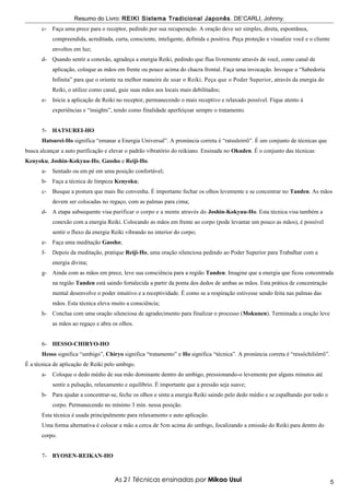 Resumo do Livro: REIKI Sistema Tradicional Japonês . DE’CARLI, Johnny.
      c-   Faça uma prece para o receptor, pedindo por sua recuperação. A oração deve ser simples, direta, espontânea,
           compreendida, acreditada, curta, consciente, inteligente, definida e positiva. Peça proteção e visualize você e o cliente
           envoltos em luz;
      d- Quando sentir a conexão, agradeça a energia Reiki, pedindo que flua livremente através de você, como canal de
           aplicação, coloque as mãos em frente ou pouco acima do chacra frontal. Faça uma invocação. Invoque a “Sabedoria
           Infinita” para que o oriente na melhor maneira de usar o Reiki. Peça que o Poder Superior, através da energia do
           Reiki, o utilize como canal, guie suas mãos aos locais mais debilitados;
      e-   Inicie a aplicação de Reiki no receptor, permanecendo o mais receptivo e relaxado possível. Fique atento à
           experiências e “insights”, tendo como finalidade aperfeiçoar sempre o tratamento.


      5- HATSUREI-HO
      Hatsurei-Ho significa “emanar a Energia Universal”. A pronúncia correta é “ratsuleirrô”. É um conjunto de técnicas que
busca alcançar a auto purificação e elevar o padrão vibratório do reikiano. Ensinada no Okuden. É o conjunto das técnicas:
Kenyoku, Joshin-Kokyuu-Ho, Gassho e Reiji-Ho.
      a-   Sentado ou em pé em uma posição confortável;
      b- Faça a técnica de limpeza Kenyoku;
      c-   Busque a postura que mais lhe convenha. É importante fechar os olhos levemente e se concentrar no Tanden. As mãos
           devem ser colocadas no regaço, com as palmas para cima;
      d- A etapa subsequente visa purificar o corpo e a mente através do Joshin-Kokyuu-Ho. Esta técnica visa também a
           conexão com a energia Reiki. Colocando as mãos em frente ao corpo (pode levantar um pouco as mãos), é possível
           sentir o fluxo da energia Reiki vibrando no interior do corpo;
      e-   Faça uma meditação Gassho;
      f-   Depois da meditação, pratique Reiji-Ho, uma oração silenciosa pedindo ao Poder Superior para Trabalhar com a
           energia divina;
      g- Ainda com as mãos em prece, leve sua consciência para a região Tanden. Imagine que a energia que ficou concentrada
           na região Tanden está saindo fortalecida a partir da ponta dos dedos de ambas as mãos. Esta prática de concentração
           mental desenvolve o poder intuitivo e a receptividade. É como se a respiração estivesse sendo feita nas palmas das
           mãos. Esta técnica eleva muito a consciência;
      h- Conclua com uma oração silenciosa de agradecimento para finalizar o processo (Mokunen). Terminada a oração leve
           as mãos ao regaço e abra os olhos.


      6- HESSO-CHIRYO-HO
      Hesso significa “umbigo”, Chiryo significa “tratamento” e Ho significa “técnica”. A pronúncia correta é “ressôchiliôrrô”.
É a técnica de aplicação de Reiki pelo umbigo.
      a-   Coloque o dedo médio de sua mão dominante dentro do umbigo, pressionando-o levemente por alguns minutos até
           sentir a pulsação, relaxamento e equilíbrio. É importante que a pressão seja suave;
      b- Para ajudar a concentrar-se, feche os olhos e sinta a energia Reiki saindo pelo dedo médio e se espalhando por todo o
           corpo. Permanecendo no mínimo 3 min. nessa posição.
      Esta técnica é usada principalmente para relaxamento e auto aplicação.
      Uma forma alternativa é colocar a mão a cerca de 5cm acima do umbigo, focalizando a emissão do Reiki para dentro do
      corpo.


      7- BYOSEN-REIKAN-HO



                                      As 21 Técnicas ensinadas por Mikao Usui                                                          5
 