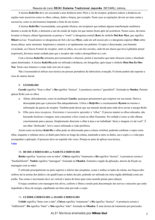 Resumo do Livro: REIKI Sistema Tradicional Japonês . DE’CARLI, Johnny.
         A técnica Koki-Ho deve ser executada a uma distância entre 30cm e 1m do receptor, podemos reduzir a distância em
regiões mais acessíveis como os olhos, cabeça, dedos e braços, por exemplo. Neste caso as expirações devem ser mais curtas e
sucessivas, como se estivéssemos limpando a lente de um óculos.
         A técnica Koki-Ho é recomendada, com grande eficácia, em receptores que tenham alguma manifestação mediúnica
durante a sessão de Reiki, e demorem a sair do estado de torpor em que muitos ficam após tal ocorrência. Nestes casos, devemos
levantar os braços, afastar ligeiramente as pernas e “vestir” o ideograma central (Koo) do símbolo Dai Koo Myo, que significa
Hikari ou Luz. Visualizamos os ideogramas do Sol e da Lua (Myo), cada um sob nossos pés e o ideograma superior (Dai) sobre
nossa cabeça. neste momento. Inspiramos e retemos o ar rapidamente nos pulmões. O sopro é direcionado, com bastante
vivacidade, ao Chacra Frontal do receptor, entre os olhos, ou a um dos ouvidos, onde há um chacra que leva à glândula pineal
(espiritual), devemos tomar cuidado para que o receptor não venha a desequilibrar-se e cair.
         Com a técnica Koki-Ho retiramos provisoriamente o obsessor, porém é necessário que tanto obsessor como o obsediado
sejam doutrinados. A técnica Koki-Ho pode ser utilizada à distância, em fotografias, após traçar o símbolo Hon-Sha-Ze-Sho-
Nen. Neste caso tratamos o corpo todo com um só sopro.
         Não é recomendável utilizar essa técnica em pessoas portadoras de tuberculose avançada. O cliente poderá não suportar a
crise de catarse inicial.


         9- GYOSHI-HO
         Gyoshi significa “fixar o olhar” e Ho significa “técnica”. A pronúncia correta é “guioshirrô”. Ensinada no Shoden. Permite
aplicar Reiki com os olhos.
         a-   Afaste, delicadamente, como na meditação Gassho, quaisquer pensamentos que surgirem em sua mente. Deixe-a
              desocupada para que o processo flua adequadamente. Utilize o Reiji-Ho e o escaneamento Byosen ou mesmo a
              informação da queixa do receptor. Também pode deixar que sua intuição decida para onde deve enviar a energia Reiki.
         b- Olhe para área receptora. Entretanto é necessário aprender a “olhar ”. É preciso manter os olhos relaxados, não
              buscando focalizar a imagem, nem concentrar o foco visual ou olhar fixamente. Na verdade é como se não olhasse
              concretamente para a pessoa. Simplesmente direcione o olhar à área a ser trabalhada “deixe a imagem vir até você”. É
              um olhar “desfocado”, leve e suave utilizando a visão periférica.
         Assim como na técnica Koki-Ho o olhar pode ser direcionado para a coluna vertebral, podendo combinar o sopro como
olhar, enquanto o reikiano move os dedos para baixo ao longo da coluna, mantendo-a entre os dedos, usa o sopro e a visão para
acompanhar a aplicação. O processo deve ser repetido três vezes. Proteja-se antes de aplicar essa técnica.
Voltar



         10- BUSHU-CHIRYO-HO ou NADETE-CHIRYO-HO
         Bushu significa “acariciar com as mãos”, Chiryo significa “tratamento e Ho significa “técnica”. A pronúncia correta é
“buchúchiliorrô”. Nadete significa “massagear”. Ensinado no Okuden. Estimula a região da aplicação, através da fricção ou
massagem com as mãos.
         É utilizada principalmente na parte superior e inferior das omoplatas, costas e ambos os lados da coluna, nos braços (dos
ombros até às pontas dos dedos) e do quadril para os dedos dos pés, podendo ser utilizada em outra região debilitada como um
joelho. Nas costas o movimento deve ser vertical e nunca de baixo para cima (sentido pernas para cabeça).
         O toque carinhoso com massagem trás alívio, conforto e libera a tensão pela descontração dos nervos e músculos que estão
impedindo o fluxo de energia, espalhando um bem estar por todo o corpo.


         11- UCHIDE-CHIRYO-HO ou DASHU-CHIRYO-HO
         Uchide significa “bater com a mão”, Chiryo significa “tratamento” e Ho significa “técnica”. A pronúncia correta é
“itídêtiriorrô”. Da significa “bater” e Shu significa “mão”. Ensinada no Okuden. É uma técnica de tratamento por percussão,

                                        As 21 Técnicas ensinadas por Mikao Usui                                                      7
 