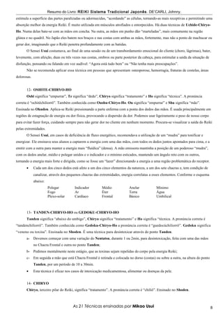 Resumo do Livro: REIKI Sistema Tradicional Japonês . DE’CARLI, Johnny.
estimula a superfície das partes paralizadas ou adormecidas, “acordando” as células, tornando-as mais receptivas e permitindo uma
absorção melhor da energia Reiki. É muito utilizada em músculos atrofiados e entorpecidos. Há duas técnicas de Uchide-Chiryo-
Ho. Numa delas bate-se com as mãos em concha. Na outra, as mãos em punho dão “marteladas”, mais comumente na região
glútea e no quadril. No Japão eles batem nos braços e nas costas com ambas as mãos, fortemente, mas não a ponto de machucar ou
gerar dor, imaginando que o Reiki penetra profundamente com as batidas.
       O Sensei Usui costumava, ao final de uma sessão ou de um transbordamento emocional do cliente (choro, lágrimas), bater,
levemente, com afeição, duas ou três vezes nas costas, ombros ou parte posterior da cabeça, para estimular a saída da situação de
disfunção, pensando ou falando em voz audível: “Agora está tudo bem” ou “Não tenha mais preocupações”.
       Não se recomenda aplicar essa técnica em pessoas que apresentam osteoporose, hemorragia, fraturas de costelas, áreas
dolorosas.


       12- OSHITE-CHIRYO-HO
       Oshi significa “empurrar”, Te significa “dedo”, Chiryo significa “tratamento” e Ho significa “técnica”. A pronúncia
correta é “ochitêchiliorrô”. Também conhecida como Oushu-Chiryo-Ho. Ou significa “empurrar” e Shu significa “mão”.
Ensinada no Okuden. Aplica-se Reiki pressionando a parte enferma com a ponta dos dedos das mãos. É usada principalmente em
regiões de estagnação de energia ou dor física, provocando a dispersão da dor. Podemos usar ligeiramente o peso de nosso corpo
para evitar fazer força, cuidando sempre para não gerar dor no cliente em nenhum momento. Procura-se visualizar a saída do Reiki
pelas extremidades.
       O Sensei Usui, em casos de deficiência de fluxo energético, recomendava a utilização de um “mudra” para tonificar e
energizar. Ele ensinava seus alunos a captarem a energia com uma das mãos, com todos os dedos juntos apontados para cima, e a
emitir com a outra para manter a energia mais “fluídica” (densa). A mão emissora mantinha a posição de um poderoso “mudra”,
com os dedos anelar, médio e polegar unidos e o indicador e o mínimo esticados, mantendo um ângulo reto com os outros,
tornando a energia mais forte e dirigida, como se fosse um “lazer” direcionando a energia a uma região problemática do receptor.
       •     Cada um dos cinco dedos está afeto a um dos cinco elementos da natureza, a um dos sete chacras e, tem condição de
             canalizar, através dos pequenos chacras das extremidades, energia correlatas a esses elementos. Conforme o esquema
             abaixo:
                       Polegar          Indicador         Médio             Anelar            Mínimo
                       Fogo             Ar                Éter              Terra             Água
                       Plexo-solar      Cardíaco          Frontal           Básico            Umbilical



       13- TANDEN-CHIRYO-HO ou GEDOKU-CHIRYO-HO
       Tanden significa “abaixo do umbigo”, Chiryo significa “tratamento” e Ho significa “técnica. A pronúncia correta é
“tandenchilíorrô”. Também conhecida como Gedoku-Chiryo-Ho a pronúncia correta é “guedocúchiliorrô”. Gedoku significa
“veneno ou toxina”. Ensinada no Shoden. É uma técnica para desintoxicar através do ponto Tanden.
       a-    Devemos começar com uma variação do Nentatsu, durante 1 ou 2min, para desintoxicação, feita com uma das mãos
             no Chacra Frontal e outra no ponto Tanden;
       b- Pedimos mentalmente neste estágio, que as toxinas sejam repelidas do corpo pela energia Reiki;
       c-    Em seguida a mão que está Chacra Frontal é retirada e colocada no dorso (costas) ou sobre a outra, na altura do ponto
             Tanden, por um período de 10 a 30min.
       •     Esta técnica é eficaz nos casos de intoxicação medicamentosa, alimentar ou doenças da pele.


       14- CHIRYO
       Chiryo, terceiro pilar do Reiki, significa “tratamento”. A pronúncia correta é “chiliô”. Ensinado no Shoden.



                                       As 21 Técnicas ensinadas por Mikao Usui                                                       8
 