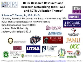 RTRN is supported by grant number U54MD008149 from the National Institute on Minority Health and Health Disparities, National Institutes of Health
RTRN Research Resources and
Research Networking Tools: G12
and RCTR Utilization Thereof
Solomon T. Garner, Jr., M.S., Ph.D.
Director, Research Resources and Research Networking (R3N)
RCMI Translational Research Network (RTRN)
Data Coordinating Center (DCC)
Jackson State University
Jackson, Mississippi 39217
Dr. Solomon T. Garner, Jr - Core Resources Survey 2015
 