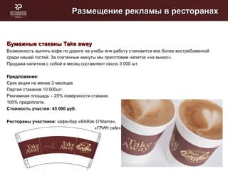Размещение рекламы в ресторанахРазмещение рекламы в ресторанах
Бумажные стаканыБумажные стаканы Take awayTake away
Возможность выпить кофе по дороге на учебы или работу становится все более востребованной
среди нашей гостей. За считанные минуты мы приготовим напиток «на вынос».
Продажа напитков с собой в месяц составляют около 3 000 шт.
Предложение:Предложение:
Cрок акции не менее 3 месяцев
Партия стаканов 10 000шт.
Рекламная площадь – 25% поверхности стакана.
100% предоплата.
Стоимость участия: 45 000 руб.
Рестораны участники: кафе-бар «BARak O’Mama»,
«ГРИН cafe»
 