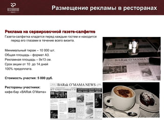 Размещение рекламы в ресторанахРазмещение рекламы в ресторанах
Реклама на сервировочной газете-салфеткеРеклама на сервировочной газете-салфетке
Газета-салфетка кладется перед каждым гостем и находится
перед его глазами в течение всего визита.
Минимальный тираж – 10 000 шт.
Общая площадь - формат А3.
Рекламная площадь – 9х13 см.
Cрок акции от 10 до 14 дней
100% предоплата.
Стоимость участия: 5 000 руб.
Рестораны участники:
кафе-бар «BARak O’Mama»
 