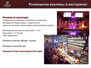 Размещение рекламы в ресторанахРазмещение рекламы в ресторанах
Реклама на мониторахРеклама на мониторах
Телевизионные мониторы установлены в залах всех
ресторанов и хорошо видны с каждого места.
Через них мы можем транслировать ваши рекламные ролики.
Минимальное количество трансляций – от 72
Cрок акции – от 14 дней
100% предоплата.
Стоимость участия: 300 руб. 1 выход
Рестораны участники: все
Внимание! Ролики транслируются без звука!Внимание! Ролики транслируются без звука!
 
