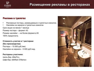 Размещение рекламы в ресторанахРазмещение рекламы в ресторанах
Реклама в туалетахРеклама в туалетах
• Рекламные постеры, размещаемые в туалетных комнатах.
• Наклейки на зеркала в туалетных комнатах
Cрок акции не менее 1 месяца
Размер постера – формат А3.
Размер наклейки – не более формата А5
100% предоплата.
Стоимость участия в 1 ресторане
(без производства):
Постеры – 15 000 руб./мес.
Наклейки на зеркала – 5 000 руб./нед.
Рестораны участники:
гриль-бар «MesTo»,
кафе-бар «BARak O’Mama»
 