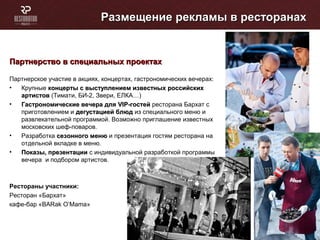 Размещение рекламы в ресторанахРазмещение рекламы в ресторанах
Партнерство в специальных проектахПартнерство в специальных проектах
Партнерское участие в акциях, концертах, гастрономических вечерах:
• Крупные концерты с выступлением известных российскихконцерты с выступлением известных российских
артистовартистов (Тимати, БИ-2, Звери, ЕЛКА…)
• Гастрономические вечера дляГастрономические вечера для VIPVIP-гостей-гостей ресторана Бархат с
приготовлением и дегустацией блюддегустацией блюд из специального меню и
развлекательной программой. Возможно приглашение известных
московских шеф-поваров.
• Разработка сезонного менюсезонного меню и презентация гостям ресторана на
отдельной вкладке в меню.
• Показы, презентацииПоказы, презентации с индивидуальной разработкой программы
вечера и подбором артистов.
Рестораны участники:
Ресторан «Бархат»
кафе-бар «BARak O’Mama»
 