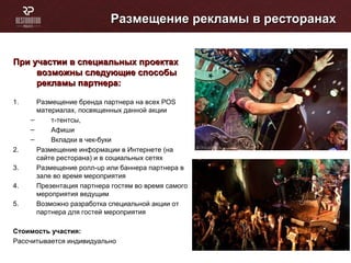 Размещение рекламы в ресторанахРазмещение рекламы в ресторанах
При участии в специальных проектахПри участии в специальных проектах
возможны следующие способывозможны следующие способы
рекламы партнера:рекламы партнера:
1. Размещение бренда партнера на всех POS
материалах, посвященных данной акции
– т-тентсы,
– Афиши
– Вкладки в чек-буки
2. Размещение информации в Интернете (на
сайте ресторана) и в социальных сетях
3. Размещение ролл-up или баннера партнера в
зале во время мероприятия
4. Презентация партнера гостям во время самого
мероприятия ведущим
5. Возможно разработка специальной акции от
партнера для гостей мероприятия
Стоимость участия:
Рассчитывается индивидуально
 