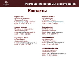 Размещение рекламы в ресторанахРазмещение рекламы в ресторанах
КонтактыКонтакты
Перегон ОляПерегон Оля
директор по маркетингу
«Restorator Projects»
E-mail: peregon_oi@r-projects.ru
GSM: +7 (920) 414-77-17
Елецких АлексейЕлецких Алексей
Менеджер по спецпроектам
«Restorator Projects»
E-mail: eleckih_av@r-projects.ru
GSM: +7 (961) 182 0399
Вориводина ЮлияВориводина Юлия
промо-директор
«Restorator Projects»
E-mail: vorivodina_yo@r-projects.ru
GSM: +7 (919) 236 7393
Гордеева КсенияГордеева Ксения
brand-менеджер
«Restorator Projects»
E-mail: gordeeva_ka@r-projects.ru
GSM: +7 (920) 217 6446
Чиркова НатальяЧиркова Наталья
brand-менеджер
«Restorator Projects»
E-mail: chirkova_na@r-projects.ru
GSM: +7 (908) 139 2520
Ершов АндрейЕршов Андрей
brand-менеджер
«Restorator Projects»
E-mail: ershov_aa@r-projects.ru
GSM: +7 (919) 232 7100
Полинченко СветланаПолинченко Светлана
менеджер по рекламе
«Restorator Projects»
E-mail: polinchenko_sa@r-projects.ru
GSM: +7 (920) 456 3801
 