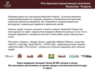 Ресторанная управляющая компанияРесторанная управляющая компания
RestoratorRestorator ProjectsProjects
Развивающаяся сеть ресторанов Restorator Projects - успешная компания,
специализирующаяся на создании, развитии и управлении ресторанными
проектами различных форматов. Мы стремимся к созданию идеальных
ресторанов, с идеальным сервисом и идеальной кухней.
Сколько людей, столько и мнений. А значит и вкусов. Restorator Projects как
никто другой это знает, предпочитая создавать абсолютно разные, ни на что не
похожие заведения и неизменно включая в свою работу долю новаторства и
стиля.
Рестораны «Бархат», «Burger House», кафе-бар «BARak O'Mama», гриль-бар
«MesTo», суши-бар «Sushi MesTo», «ГРИН cafe», узбекский ресторан «Бахор»,
советское кафе «The CoVok» - сегодня это стильные заведения для стильных
людей.
Наши заведения посещают более 80 000 человек в месяц.Наши заведения посещают более 80 000 человек в месяц.
Все рестораны расположены в центре города в шаговой доступности другВсе рестораны расположены в центре города в шаговой доступности друг
от друга.от друга.
 