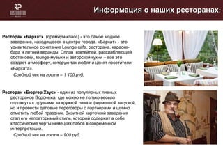 Информация о наших ресторанахИнформация о наших ресторанах::
Ресторан «Бархат»Ресторан «Бархат» (премиум-класс) - это самое модное
заведение, находящееся в центре города. «Бархат» - это
удивительное сочетание Lounge cafe, ресторана, караоке-
бара и летней веранды. Сплав коктейлей, расслабляющей
обстановки, lounge-музыки и авторской кухни – все это
создает атмосферу, которую так любят и ценят посетители
«Бархата».
Средний чек на гостя – 1 100 руб.
Ресторан «Бюргер Хаус»Ресторан «Бюргер Хаус» - один из популярных пивных
ресторанов Воронежа, где можно не только весело
отдохнуть с друзьями за кружкой пива и фирменной закуской,
но и провести деловые переговоры с партнерами и шумно
отметить любой праздник. Визитной карточкой заведения
стал его неповторимый стиль, который содержит в себе
классические черты немецких пабов в современной
интерпретации.
Средний чек на гостя – 900 руб.
 