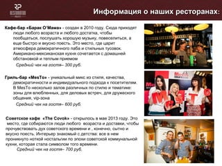 Кафе-бар «Барак ОКафе-бар «Барак О’’Мама»Мама» - создан в 2010 году. Сюда приходят
люди любого возраста и любого достатка, чтобы
пообщаться, послушать хорошую музыку, повеселиться, а
еще быстро и вкусно поесть. Это место, где царит
атмосфера демократичного паба и стильных тусовок.
Американо-мексиканская кухня сочетается с домашней
обстановкой и теплым приемом
Средний чек на гостя– 300 руб.
Гриль-бар «МеГриль-бар «МеsTsTо»о» - уникальный микс из стиля, качества,
демократичности и индивидуального подхода к посетителям.
В МеsTо несколько залов различных по стилю и тематике:
зоны для влюбленных, для деловых встреч, для дружеского
общения, vip-зона
Средний чек на гостя– 600 руб.
Информация о наших ресторанахИнформация о наших ресторанах::
Советское кафе «The Covok» - открылось в мае 2013 году. Это
место, где собираются люди любого возраста и доставки, чтобы
прочувствовать дух советского времени и , конечно, сытно и
вкусно поесть. Интерьер знакомый с детства: все в нем
проникнуто ноткой ностальгии по эпохи советской коммунальной
кухни, которая стала символом того времени.
Средний чек на гостя– 700 руб.
 
