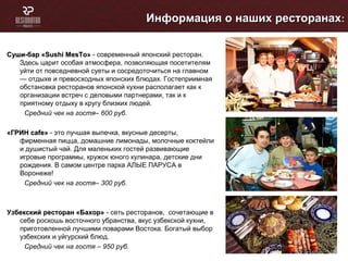 Суши-бар «Суши-бар «Sushi MesToSushi MesTo»» - современный японский ресторан.
Здесь царит особая атмосфера, позволяющая посетителям
уйти от повседневной суеты и сосредоточиться на главном
— отдыхе и превосходных японских блюдах. Гостеприимная
обстановка ресторанов японской кухни располагает как к
организации встреч с деловыми партнерами, так и к
приятному отдыху в кругу близких людей.
Средний чек на гостя– 600 руб.
«ГРИН«ГРИН cafecafe»» - это лучшая выпечка, вкусные десерты,
фирменная пицца, домашние лимонады, молочные коктейли
и душистый чай. Для маленьких гостей развивающие
игровые программы, кружок юного кулинара, детские дни
рождения. В самом центре парка АЛЫЕ ПАРУСА в
Воронеже!
Средний чек на гостя– 300 руб.
Узбекский ресторан «Бахор»Узбекский ресторан «Бахор» - сеть ресторанов, сочетающие в
себе роскошь восточного убранства, вкус узбекской кухни,
приготовленной лучшими поварами Востока. Богатый выбор
узбекских и уйгурский блюд.
Средний чек на гостя – 950 руб.
Информация о наших ресторанахИнформация о наших ресторанах::
 