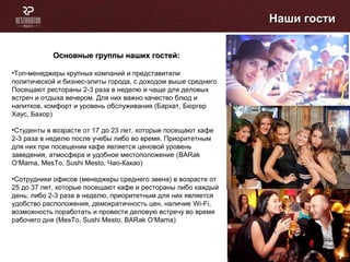 Наши гостиНаши гости
Основные группы наших гостей:Основные группы наших гостей:
•Топ-менеджеры крупных компаний и представители
политической и бизнес-элиты города, с доходом выше среднего.
Посещают рестораны 2-3 раза в неделю и чаще для деловых
встреч и отдыха вечером. Для них важно качество блюд и
напитков, комфорт и уровень обслуживания (Бархат, Бюргер
Хаус, Бахор)
•Студенты в возрасте от 17 до 23 лет, которые посещают кафе
2-3 раза в неделю после учебы либо во время. Приоритетным
для них при посещении кафе является ценовой уровень
заведения, атмосфера и удобное местоположение (BARak
O’Mama, MesTo, Sushi Mesto, Чао-Какао)
•Сотрудники офисов (менеджеры среднего звена) в возрасте от
25 до 37 лет, которые посещают кафе и рестораны либо каждый
день, либо 2-3 раза в неделю, приоритетным для них является
удобство расположения, демократичность цен, наличие Wi-Fi,
возможность поработать и провести деловую встречу во время
рабочего дня (МеsTo, Sushi Mesto, BARak O’Mama)
 