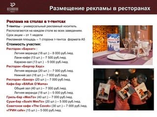 Размещение рекламы в ресторанахРазмещение рекламы в ресторанах
Реклама на столах в т-тентсахРеклама на столах в т-тентсах
Т-тентсыТ-тентсы – универсальный рекламный носитель.
Располагаются на каждом столе во всех заведениях.
Срок акции – от 1 недели
Рекламная площадь – 1 сторона т-тентса формата А5
Стоимость участия:Стоимость участия:
Ресторан «Бархат» :
Летняя веранда (18 шт.) – 8 000 руб./нед.
Ланж-кафе (13 шт.) – 7 500 руб./нед.
Караоке-зал (13 шт.) - 5 000 руб./нед.
Ресторан «Бюргер Хаус»
Летняя веранда (20 шт.) – 7 000 руб./нед.
Нижний зал (18 шт.) – 7 000 руб./нед.
Ресторан «Бахор» (20 шт.) – 7 000 руб./нед.
Кафе-бар «BARak O’Mama»
Общий зал (40 шт.) – 7 000 руб./нед.
Летняя веранда (18 шт.) – 5 000 руб./нед.
Гриль-бар «MesTo» (40 шт.) – 7 000 руб./нед.
Суши-бар «Sushi MesTo» (20 шт.) – 5 000 руб./нед.
Cоветское кафе «The Соvok» (30 шт.) – 7 000 руб./нед.
«ГРИН cafe» (15 шт.) – 5 000 руб./нед.
 