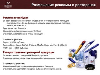 Размещение рекламы в ресторанахРазмещение рекламы в ресторанах
Реклама в чек-букахРеклама в чек-буках
Во всех заведениях Restorator projects счет гостю приносят в папке для
счета (чек-буке). В чек-бук можно вложить ваши рекламные листовки,
анкеты, визитки и т.д.
Срок акции – от 1 недели
Максимальный размер листовки: 9х19 см.
Стоимость изготовления в сумму не входит.
Стоимость участия:Стоимость участия:
Бархат – 5 000 руб./нед.
Бюргер Хаус, Бахор, BARak O’Mama, МеsTo, Sushi MesTo – 4 500 руб./нед.
ГРИН cafe – 3 500 руб./нед.
Распространение сувенирной продукцииРаспространение сувенирной продукции
Возможно во всех заведениях Restorator projects.
Сувениры выдаются при покупке позиций из меню или со счетом.
Стоимость участия:Стоимость участия:
Минимальный срок проведения программы – 2 недели.
Стоимость определяется исходя из выбранной позиции в меню.
 