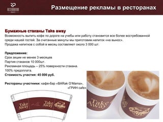 Размещение рекламы в ресторанах Бумажные стаканы  Take away   Возможность выпить кофе по дороге на учебы или работу становится все более востребованной среди нашей гостей. За считанные минуты мы приготовим напиток «на вынос». Продажа напитков с собой в месяц составляют около 3 000 шт. Предложение: Cрок акции не менее 3 месяцев Партия стаканов 10 000шт. Рекламная площадь – 25% поверхности стакана. 100% предоплата. Стоимость участия: 45 000   руб. Рестораны участники:  кафе-бар « BARak O’Mama »,  «ГРИН  cafe » 