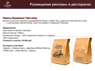 Размещение рекламы в ресторанах Пакеты бумажные  Take away   Многие гости хотят заказать понравившиеся блюда с собой. Мы с радостью помогаем им в этом и  доставляем горячее блюдо, салат или десерт в &quot;дорожной&quot; упаковке. Предложение: Cрок акции не менее 5 месяцев Партия пакетов 1 000шт. Рекламная площадь – 50% поверхности пакета (1 сторона). 100% предоплата. Стоимость участия: 30 000   руб. Рестораны участники: «Бархат», «Бюргер Хаус», кафе-бар « BARak O’Mama », «ГРИН  cafe », « Sushi MesTo », «Бахор» 