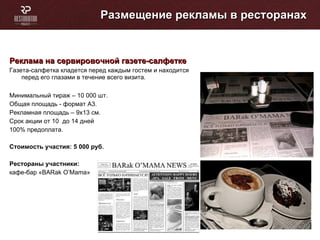 Размещение рекламы в ресторанах Реклама на сервировочной газете-салфетке  Газета-салфетка кладется перед каждым гостем и находится перед его глазами в течение всего визита.  Минимальный тираж – 10 000 шт. Общая площадь - формат А3. Рекламная площадь – 9х13 см. Cрок акции от 10  до 14 дней 100% предоплата. Стоимость участия: 5 000   руб. Рестораны участники: кафе-бар « BARak O’Mama »  