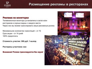 Размещение рекламы в ресторанах Реклама на мониторах  Телевизионные мониторы установлены в залах всех ресторанов и хорошо видны с каждого места. Через них мы можем транслировать ваши рекламные ролики. Минимальное количество трансляций – от 72 Cрок акции – от 14 дней 100% предоплата. Стоимость участия: 300   руб. 1 выход  Рестораны участники: все Внимание! Ролики транслируются без звука! 