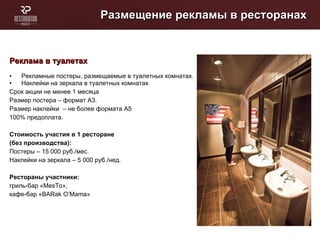 Размещение рекламы в ресторанах Реклама в туалетах Рекламные постеры, размещаемые в туалетных комнатах. Наклейки на зеркала в туалетных комнатах Cрок акции не менее 1 месяца Размер постера – формат А3. Размер наклейки  – не более формата А5 100% предоплата. Стоимость участия в 1 ресторане (без производства):  Постеры – 15 000 руб./мес. Наклейки на зеркала – 5 000 руб./нед. Рестораны участники: гриль-бар « MesTo »,  кафе-бар « BARak O’Mama » 