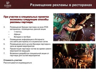 Размещение рекламы в ресторанах При участии в специальных проектах возможны следующие способы рекламы партнера: Размещение бренда партнера на всех POS  материалах, посвященных данной акции  т-тентсы,  Афиши Вкладки в чек-буки Размещение информации в Интернете  (на сайте ресторана) и в социальных сетях Размещение ролл- up  или баннера партнера в зале во время мероприятия Презентация партнера гостям во время самого мероприятия ведущим Возможно разработка специальной акции от партнера для гостей мероприятия Стоимость участия: Рассчитывается индивидуально 