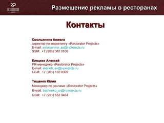 Размещение рекламы в ресторанах Контакты Тищенко Юлия  Менеджер по рекламе « Restorator Projects » E-mail :   tischenko_ur @r-projects.ru GSM :   +7 (951) 553 9464 Смольянина Анжела   директор по маркетингу « Restorator Projects » E-mail :   [email_address] GSM :   +7 (906) 582 0166 Елецких Алексей PR -менеджер « Restorator Projects » E-mail :   eleckih_av @r-projects.ru GSM :   +7 (961) 182 0399 