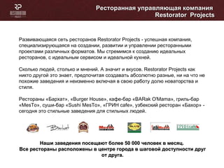 Ресторанная управляющая компания  Restorator  Projects Развивающаяся сеть ресторанов Restorator Projects - успешная компания, специализирующаяся на создании, развитии и управлении ресторанными проектами различных форматов. Мы стремимся к созданию идеальных ресторанов, с идеальным сервисом и идеальной кухней. Сколько людей, столько и мнений. А значит и вкусов. Restorator Projects как никто другой это знает, предпочитая создавать абсолютно разные, ни на что не похожие заведения и неизменно включая в свою работу долю новаторства и стиля.  Рестораны «Бархат», «Burger House», кафе-бар «BARak O'Mama», гриль-бар «MesTo», суши-бар « Sushi MesTo », «ГРИН  cafe », узбекский ресторан «Бахор»   - сегодня это стильные заведения для стильных людей. Наши заведения посещают более 50 000 человек в месяц.  Все рестораны расположены в центре города в шаговой доступности друг от друга. 