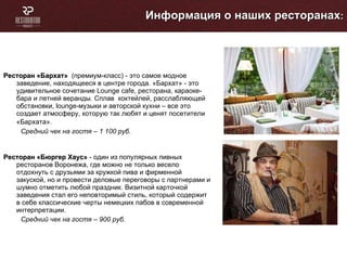 Информация о наших ресторанах : Ресторан «Бархат»  (премиум-класс) - это самое модное заведение, находящееся в центре города. «Бархат» - это удивительное сочетание Lounge cafe, ресторана, караоке-бара и летней веранды. Сплав  коктейлей, расслабляющей обстановки, lounge-музыки и авторской кухни – все это создает атмосферу, которую так любят и ценят посетители «Бархата».   Средний чек на гостя – 1 100 руб. Ресторан «Бюргер Хаус»   -  один из популярных пивных ресторанов Воронежа, где можно не только весело отдохнуть с друзьями за кружкой пива и фирменной закуской, но и провести деловые переговоры с партнерами и шумно отметить любой праздник. Визитной карточкой заведения стал его неповторимый стиль, который содержит в себе классические черты немецких пабов в современной интерпретации. Средний чек на гостя – 900 руб. 