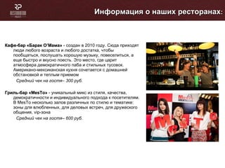 Кафе-бар «Барак О ’ Мама»  - создан в 2010 году. Сюда приходят люди любого возраста и любого достатка, чтобы пообщаться, послушать хорошую музыку, повеселиться, а еще быстро и вкусно поесть. Это место, где царит атмосфера демократичного паба и стильных тусовок. Американо-мексиканская кухня сочетается с домашней обстановкой   и теплым приемом  Средний чек на гостя– 300 руб. Гриль-бар «Ме sT о»  - уникальный микс из стиля, качества, демократичности и индивидуального подхода к посетителям. В Ме sT о   несколько залов различных по стилю и тематике: зоны для влюбленных, для деловых встреч, для дружеского общения,  vip -зона Средний чек на гостя– 600 руб. Информация о наших ресторанах : 