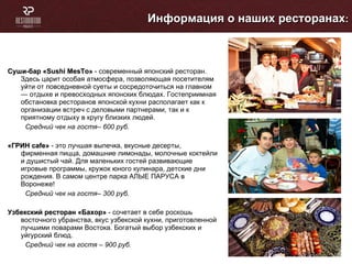 Суши-бар « Sushi MesTo »  - современный японский ресторан. Здесь царит особая атмосфера, позволяющая посетителям уйти от повседневной суеты и сосредоточиться на главном — отдыхе и превосходных японских блюдах. Гостеприимная обстановка ресторанов японской кухни располагает как к организации встреч с деловыми партнерами, так и к приятному отдыху в кругу близких людей.  Средний чек на гостя– 600 руб. «ГРИН  cafe »  - это лучшая выпечка, вкусные десерты, фирменная пицца, домашние лимонады, молочные коктейли и душистый чай. Для маленьких гостей развивающие игровые программы, кружок юного кулинара, детские дни рождения. В самом центре парка АЛЫЕ ПАРУСА в Воронеже! Средний чек на гостя– 300 руб. Узбекский ресторан «Бахор»   -  сочетает в себе роскошь восточного убранства, вкус узбекской кухни, приготовленной лучшими поварами Востока. Богатый выбор узбекских и уйгурский блюд. Средний чек на гостя – 900 руб. Информация о наших ресторанах : 