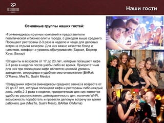 Наши гости Основные группы наших гостей: Топ-менеджеры крупных компаний и представители политической и бизнес-элиты города, с доходом выше среднего. Посещают рестораны 2-3 раза в неделю и чаще для деловых встреч и отдыха вечером. Для них важно качество блюд и напитков, комфорт и уровень обслуживания (Бархат, Бюргер Хаус, Бахор) Студенты в возрасте от 17 до 23 лет, которые посещают кафе 2-3 раза в неделю после учебы либо во время. Приоритетным для них при посещении кафе является ценовой уровень заведения, атмосфера и удобное местоположение ( BARak O’Mama ,  MesTo ,  Sushi Mesto ) Сотрудники офисов (менеджеры среднего звена) в возрасте от 25 до 37 лет, которые посещают кафе и рестораны либо каждый день, либо 2-3 раза в неделю, приоритетным для них является удобство расположения, демократичность цен, наличие  Wi-Fi , возможность поработать и провести деловую встречу во время рабочего дня (Ме sTo ,  Sushi Mesto,   BARak O’Mama ) 