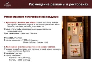 Размещение рекламы в ресторанах Распространение полиграфической продукции 1.   Буклетницы и стойки для прессы  можно поставить во всех  ресторанах  Restorator projects . В них можно разместить ваши буклеты, листовки, каталоги, открытки и т.п. Стойка и полиграфическая продукция предоставляются рекламодателем. Срок размещения стойки – от 2 недель. Стоимость участия: В одном заведении – 7 000 руб./неделя,  22 000 руб./мес. (скидка 25%) 2. Размещение визиток или листовок на входе у хостесс .  У входа в каждый ресторан есть полка на которой можно положить ваши визитки или буклеты Стоимость участия: В одном заведении  визитки – 3 500 руб./нед.,  буклеты - 5 000 руб./нед.  