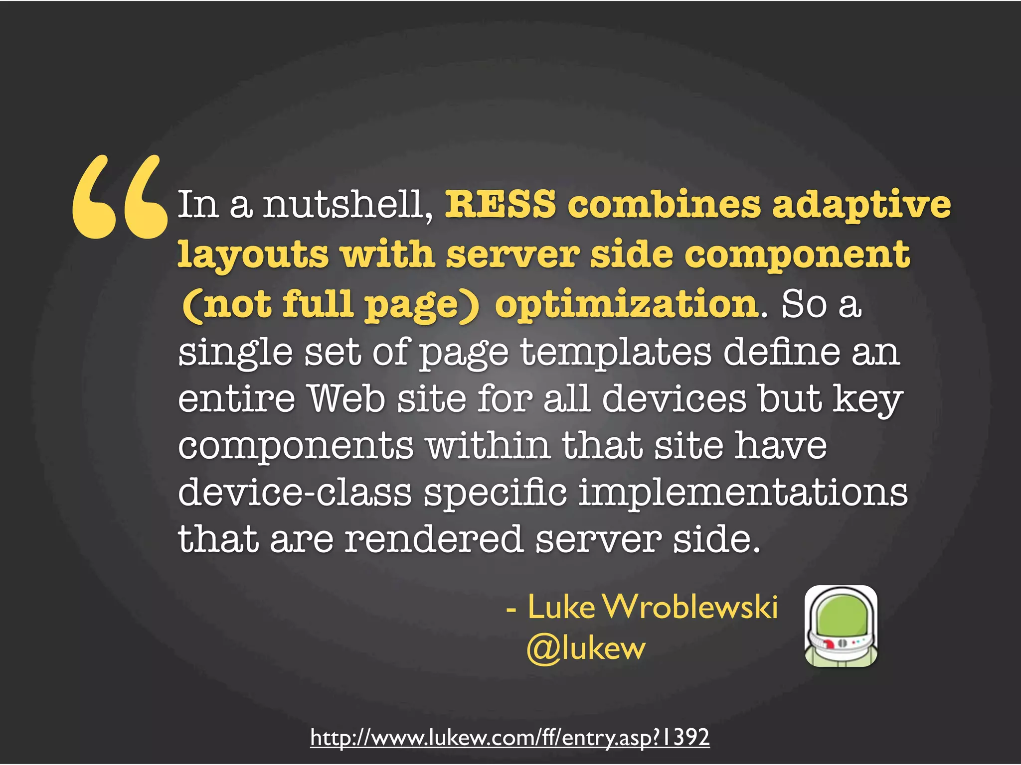 “
In a nutshell, RESS combines adaptive
layouts with server side component
(not full page) optimization. So a
single set of page templates deﬁne an
entire Web site for all devices but key
components within that site have
device-class speciﬁc implementations
that are rendered server side.
                        - Luke Wroblewski
                          @lukew

      http://www.lukew.com/ff/entry.asp?1392
 