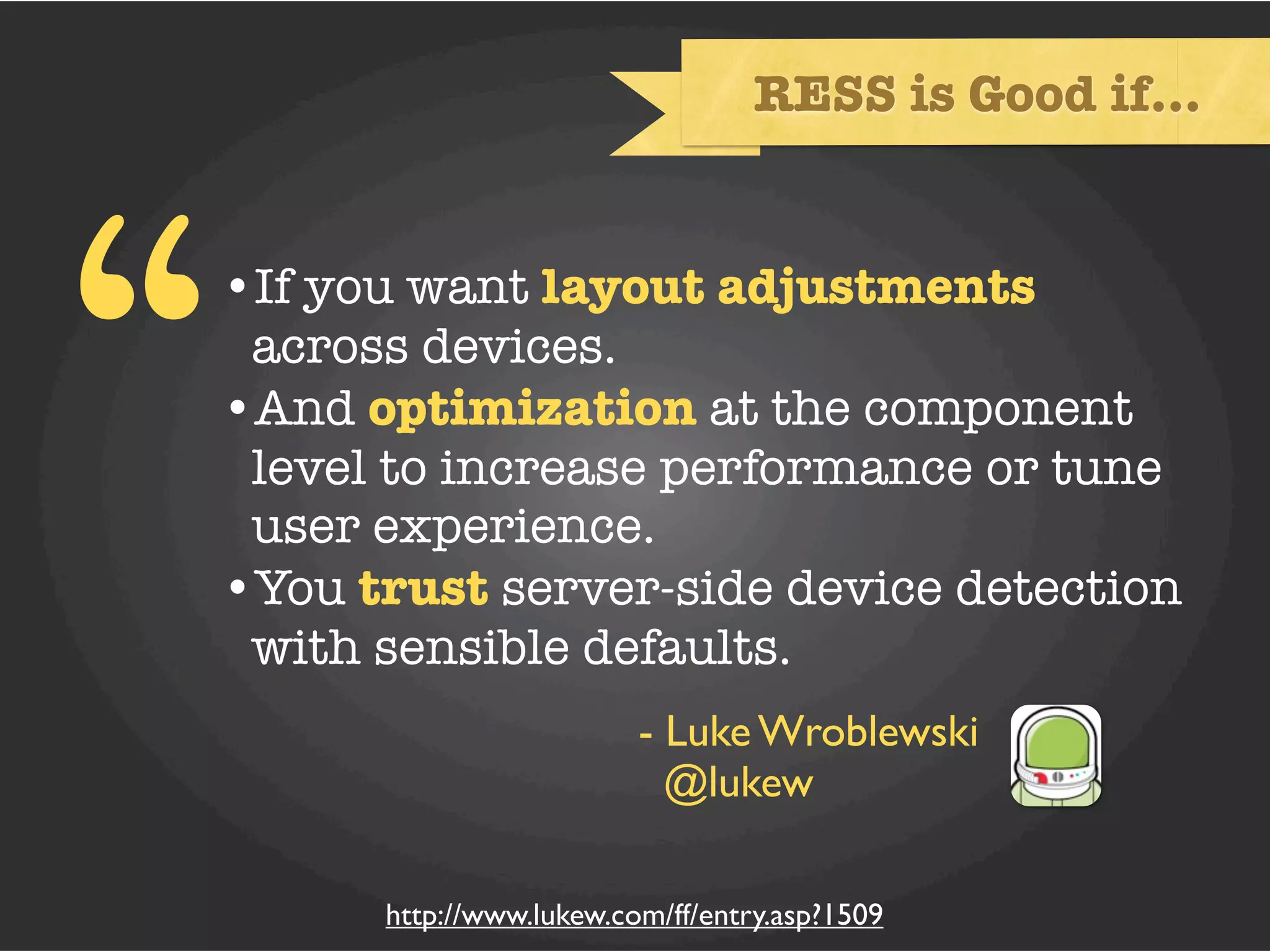 RESS is Good if...




“   •If you want layout adjustments
     across devices.
    •And optimization at the component
     level to increase performance or tune
     user experience.
    •You trust server-side device detection
     with sensible defaults.
                             - Luke Wroblewski
                               @lukew

          http://www.lukew.com/ff/entry.asp?1509
 