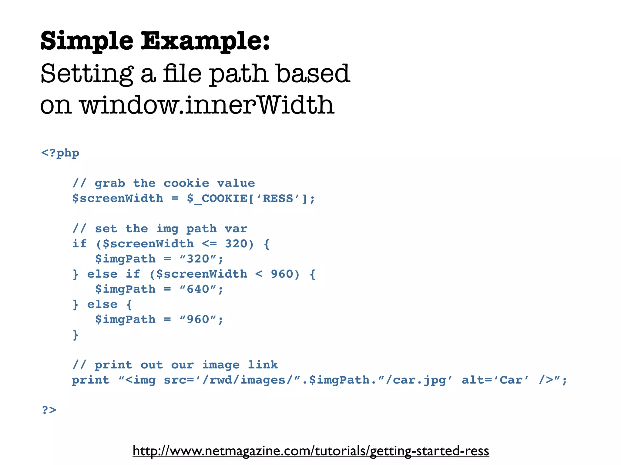 Simple Example:
Setting a ﬁle path based
on window.innerWidth
<?php

     // grab the cookie value
     $screenWidth = $_COOKIE[‘RESS’];

     // set the img path var
     if ($screenWidth <= 320) {
        $imgPath = “320”;
     } else if ($screenWidth < 960) {
        $imgPath = “640”;
     } else {
        $imgPath = “960”;
     }

     // print out our image link
     print “<img src=‘/rwd/images/”.$imgPath.”/car.jpg’ alt=‘Car’ />”;

?>


            http://www.netmagazine.com/tutorials/getting-started-ress
 