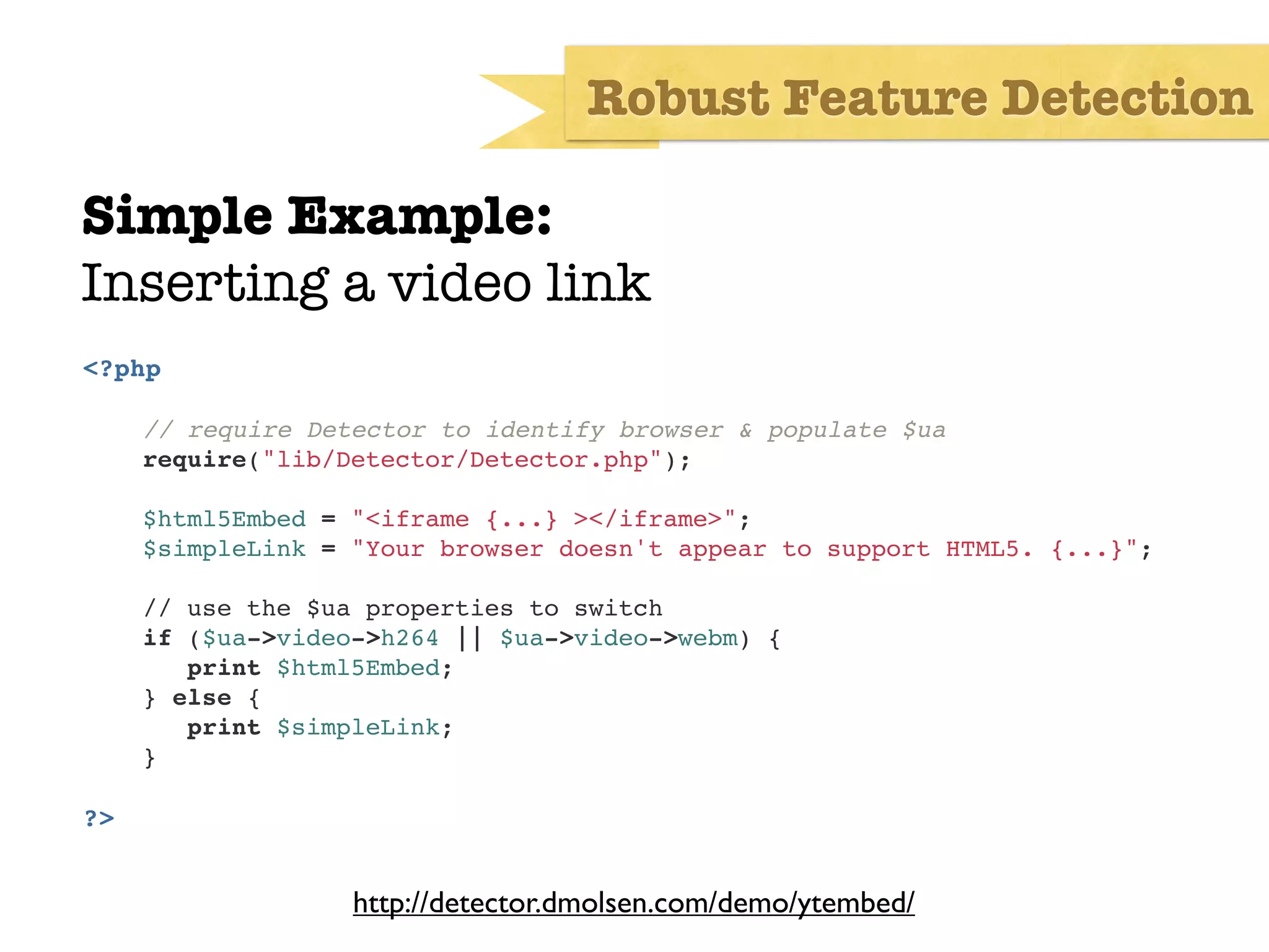 Robust Feature Detection

Simple Example:
Inserting a video link
<?php

     // require Detector to identify browser & populate $ua
     require("lib/Detector/Detector.php");

     $html5Embed = "<iframe {...} ></iframe>";
     $simpleLink = "Your browser doesn't appear to support HTML5. {...}";

     // use the $ua properties to switch
     if ($ua->video->h264 || $ua->video->webm) {
!       print $html5Embed;
     } else {
!       print $simpleLink;
!    }

?>


                   http://detector.dmolsen.com/demo/ytembed/
 
