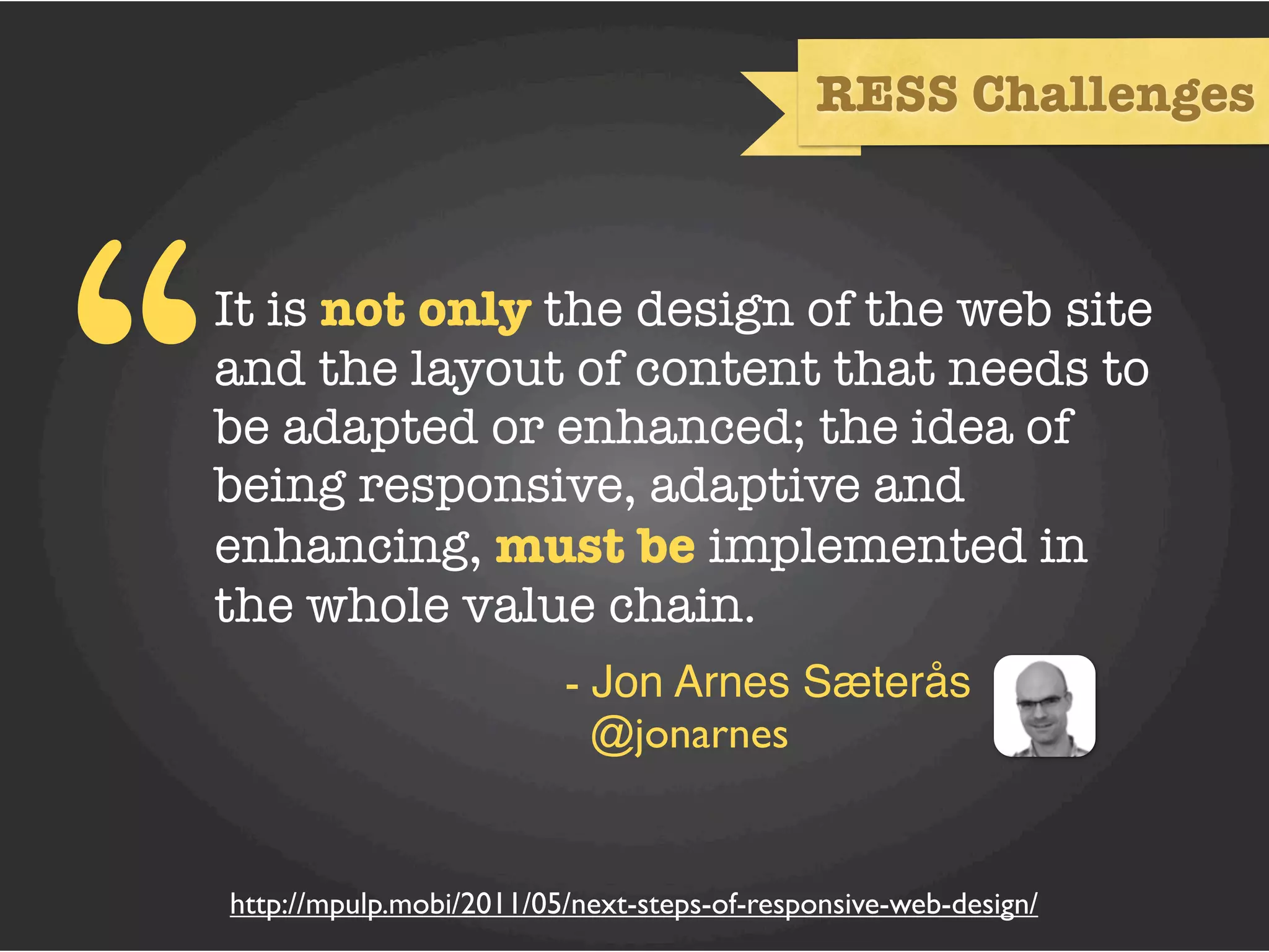 RESS Challenges




“   It is not only the design of the web site
    and the layout of content that needs to
    be adapted or enhanced; the idea of
    being responsive, adaptive and
    enhancing, must be implemented in
    the whole value chain.
                             - Jon Arnes Sæterås
                               @jonarnes


    http://mpulp.mobi/2011/05/next-steps-of-responsive-web-design/
 