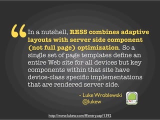 “
In a nutshell, RESS combines adaptive
layouts with server side component
(not full page) optimization. So a
single set of page templates deﬁne an
entire Web site for all devices but key
components within that site have
device-class speciﬁc implementations
that are rendered server side.
                        - Luke Wroblewski
                          @lukew

      http://www.lukew.com/ff/entry.asp?1392
 