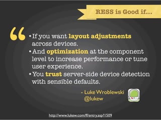 RESS is Good if...




“   •If you want layout adjustments
     across devices.
    •And optimization at the component
     level to increase performance or tune
     user experience.
    •You trust server-side device detection
     with sensible defaults.
                             - Luke Wroblewski
                               @lukew

          http://www.lukew.com/ff/entry.asp?1509
 
