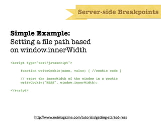 Server-side Breakpoints


Simple Example:
Setting a ﬁle path based
on window.innerWidth
<script type="text/javascript">

     function writeCookie(name, value) { //cookie code }

     // store the innerWidth of the window in a cookie
     writeCookie("RESS", window.innerWidth);

</script>




            http://www.netmagazine.com/tutorials/getting-started-ress
 