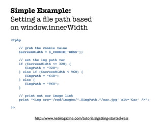 Simple Example:
Setting a ﬁle path based
on window.innerWidth
<?php

     // grab the cookie value
     $screenWidth = $_COOKIE[‘RESS’];

     // set the img path var
     if ($screenWidth <= 320) {
        $imgPath = “320”;
     } else if ($screenWidth < 960) {
        $imgPath = “640”;
     } else {
        $imgPath = “960”;
     }

     // print out our image link
     print “<img src=‘/rwd/images/”.$imgPath.”/car.jpg’ alt=‘Car’ />”;

?>


            http://www.netmagazine.com/tutorials/getting-started-ress
 