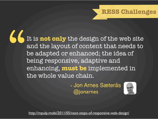 RESS Challenges




“   It is not only the design of the web site
    and the layout of content that needs to
    be adapted or enhanced; the idea of
    being responsive, adaptive and
    enhancing, must be implemented in
    the whole value chain.
                             - Jon Arnes Sæterås
                               @jonarnes


    http://mpulp.mobi/2011/05/next-steps-of-responsive-web-design/
 