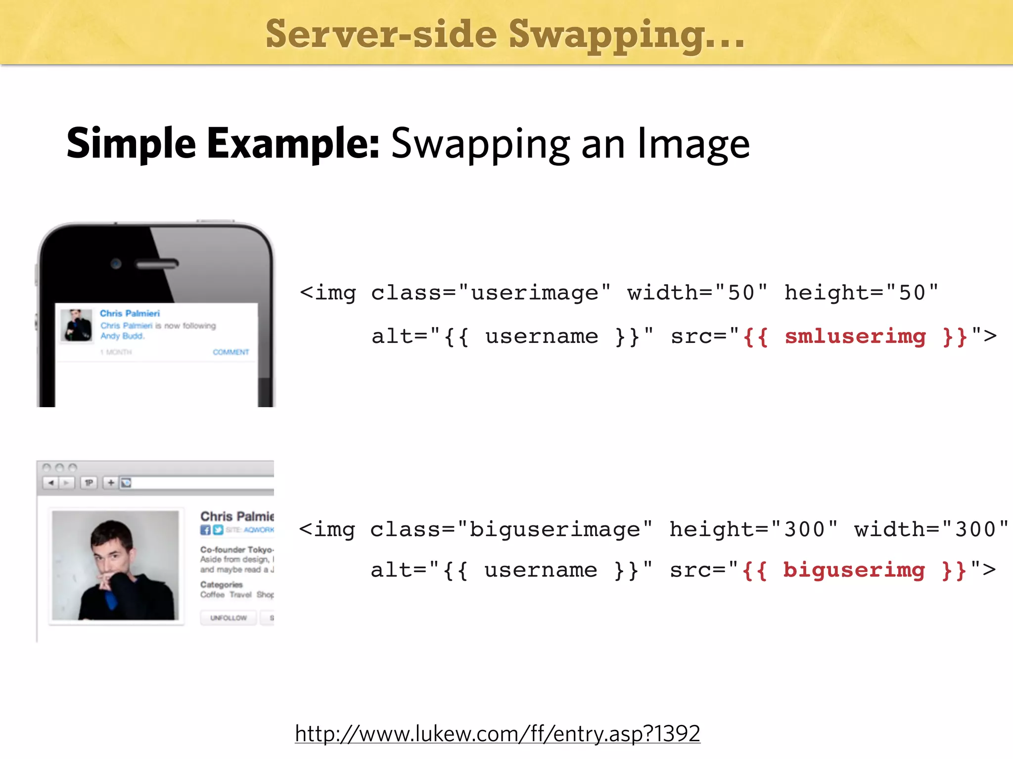Server-side Swapping...

Simple Example: Swapping an Image

<img class="userimage" width="50" height="50"
alt="{{ username }}" src="{{ smluserimg }}">

<img class="biguserimage" height="300" width="300"
alt="{{ username }}" src="{{ biguserimg }}">

http:/
/www.lukew.com/ff/entry.asp?1392

 