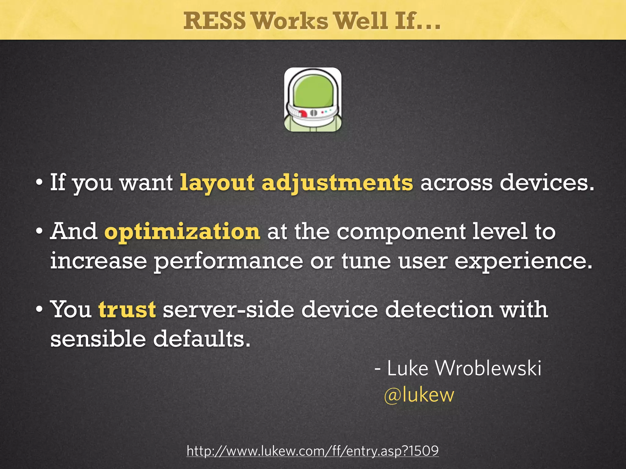RESS Works Well If...

• If you want layout adjustments across devices.
• And optimization at the component level to
increase performance or tune user experience.
• You trust server-side device detection with
sensible defaults.
- Luke Wroblewski
@lukew
http:/
/www.lukew.com/ff/entry.asp?1509

 