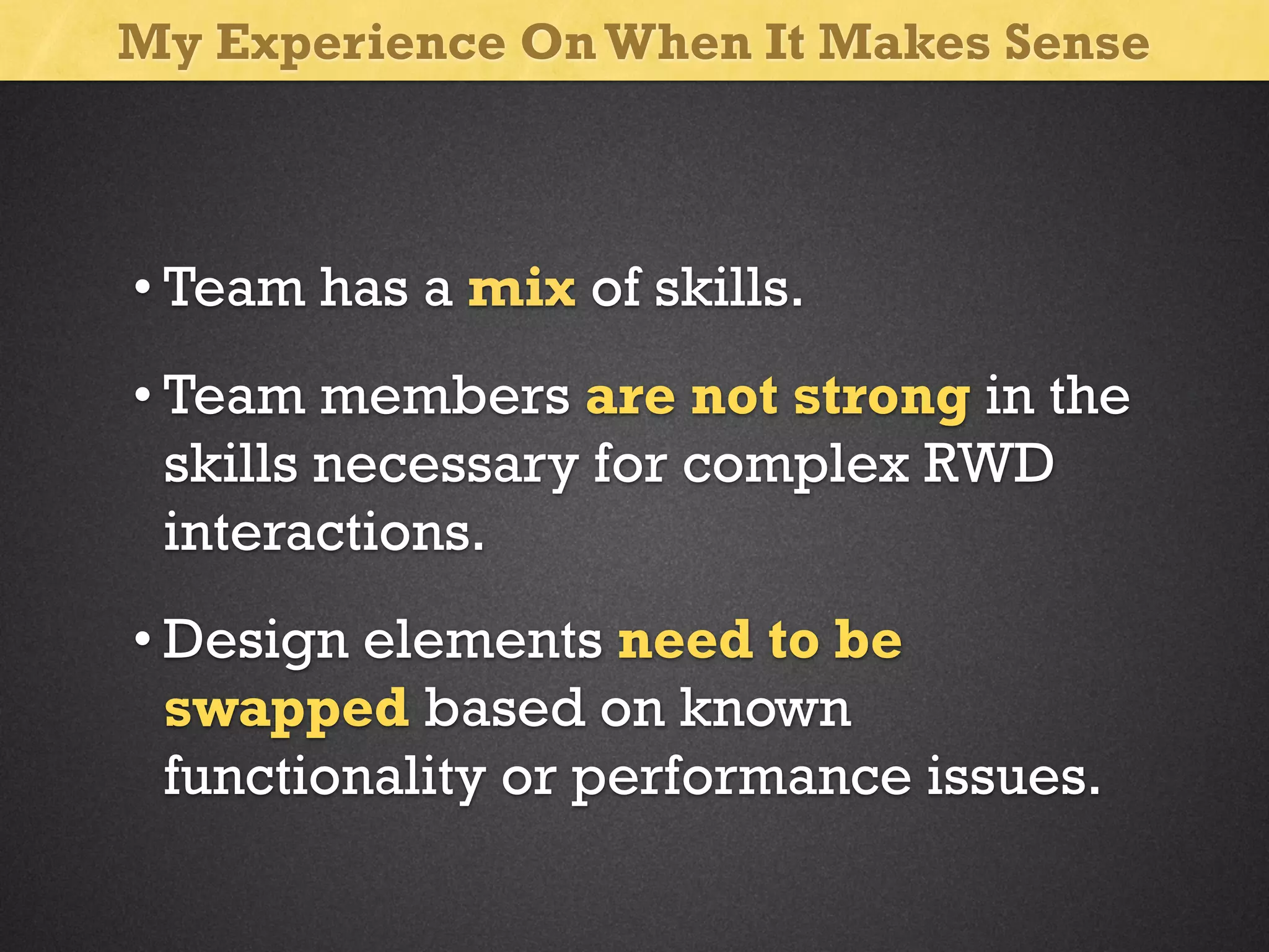 My Experience On When It Makes Sense

• Team has a mix of skills.
• Team members are not strong in the
skills necessary for complex RWD
interactions.
• Design elements need to be
swapped based on known
functionality or performance issues.

 